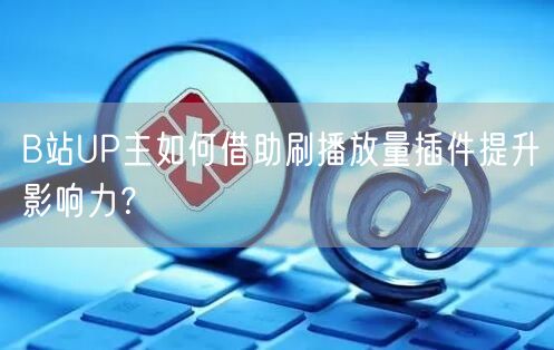 B站UP主如何借助刷播放量插件提升影响力？