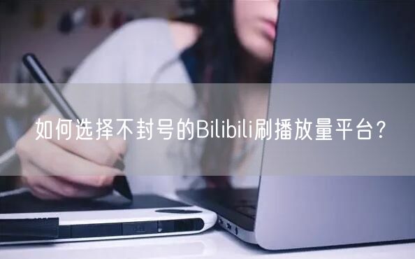 如何选择不封号的Bilibili刷播放量平台？