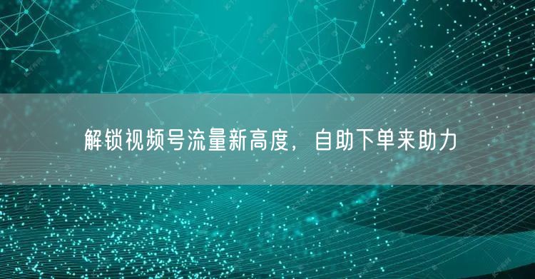 解锁视频号流量新高度，自助下单来助力
