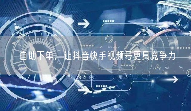 自助下单，让抖音快手视频号更具竞争力